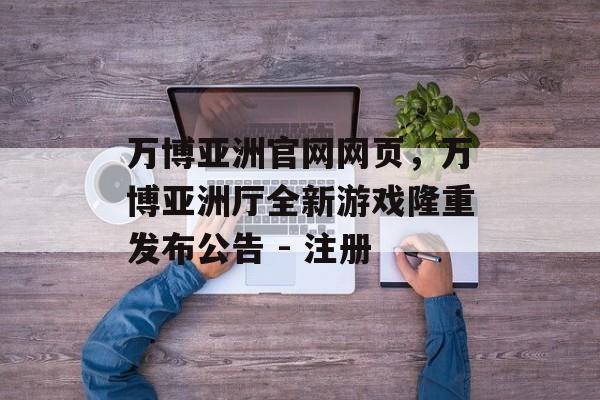 万博亚洲官网网页，万博亚洲厅全新游戏隆重发布公告 - 注册