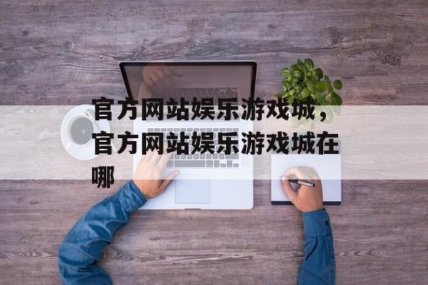 官方网站娱乐游戏城，官方网站娱乐游戏城在哪