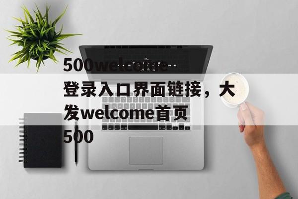 500welcome登录入口界面链接，大发welcome首页500