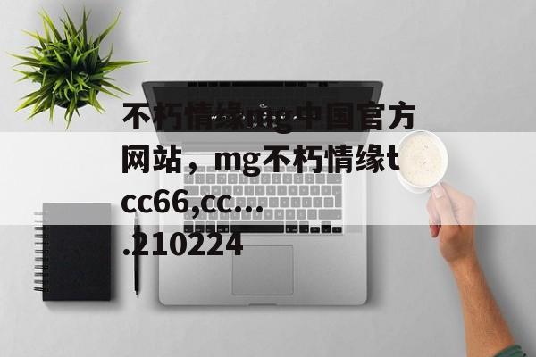 不朽情缘mg中国官方网站，mg不朽情缘tcc66,cc....210224