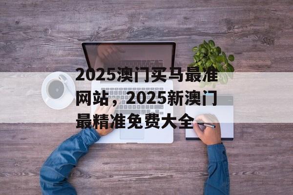 2025澳门买马最准网站，2025新澳门最精准免费大全