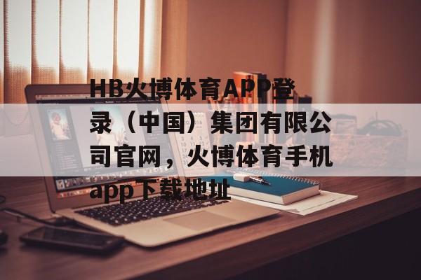 HB火博体育APP登录（中国）集团有限公司官网，火博体育手机app下载地址